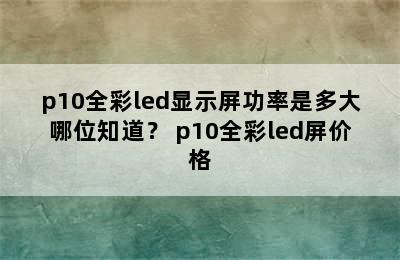 p10全彩led显示屏功率是多大哪位知道？ p10全彩led屏价格